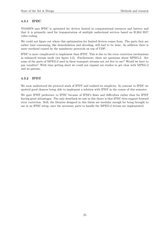 State of the Art & Design Methods and research
4.3.1 IPDC
TS102978 says IPDC is optimised for devices limited in computational resources and battery and
that it is primarily used for transportation of multiple audiovisual services based on H.264/AVC
video coding.
We could not ﬁgure out where this optimisation for limited devices comes from. The parts that are
rather time consuming, like demodulation and decoding, still had to be done. In addition there is
more overhead caused by the mandatory protocols on top of UDP.
IPDC is more complicated to implement than IPDT. This is due to the error correction mechanisms
in enhanced stream mode (see ﬁgure 4.2). Furthermore, there are questions about MPEG-2. Are
some of the parts of MPEG-2 used in these transport streams not yet free to use? Would we have to
pay royalties? With time getting short we could not expand our studies to get clear with MPEG-2
and its patents.
4.3.2 IPDT
We soon understood the protocol stack of IPDT and realised its simplicity. In contrast to IPDC we
spotted good chances being able to implement a solution with IPDT in the course of this semester.
We gave IPDT preference to IPDC because of IPDCs ﬂaws and diﬃculties rather than for IPDT
having great advantages. The only drawback we saw in this choice is that IPDC does support forward
error correction. Still, the libraries designed in this thesis are modular enough for being brought to
use in an IPDC setup, once the necessary parts to handle the MPEG-2 stream are implemented.
25
 
