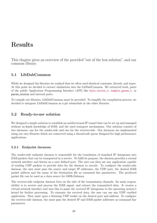 Results
This chapter gives an overview of the provided ”out of the box solution”, and our
common library.
5.1 LibDabCommon
While we designed the libraries we realised that we often used identical constants, literals, and types.
At this point we decided to extract similarities into the LibDabCommon. We extracted both, parts
of the public Application Programming Interface (API) like byte_vector_t, sample_queue_t, or
parse_status and internal parts.
To compile our libraries, LibDabCommon must be provided. To simplify the compilation process, we
decided to integrate LibDabCommon as a git submodule in the other libraries.
5.2 Ready-to-use solution
We designed a simple solution to establish an unidirectional IP tunnel that can be set up and managed
without in-depth knowledge of DAB, and the used transport mechanisms. Our solution consists of
two daemons, one for the sender-side and one for the receiver-side. Our daemons are implemented
using our own libraries which are connected using a thread-safe queue designed for high performance
applications.
5.2.1 Endpoint daemons
The sender-side endpoint daemon is responsible for the translation of standard IP datagrams into
DAB packets that can be transported in a service. To fulﬁl its purpose, the daemon provides a virtual
network interface and listens on a user deﬁned port. The user can then use any application capable
of sending UDP packets to provide data for the daemon to encode. To conﬁgure the sender-side
daemon, the user must pass the source and target IP addresses, the UDP port, the desired DAB
packet address and the name of the destination ﬁle as command line parameters. The produced
packet ﬁle can be used as a data source for ODR-Dabmux.
The receiver-side endpoint daemon lives on the side of the transmission channels. Its main respon-
sibility is to receive and process the DAB signal, and extract the transmitted data. It creates a
virtual network interface and uses this to passe the received IP datagrams to the operating system’s
kernel for further processing. To consume the received data, the user can use any UDP enabled
application. They must open a listening UDP socket on the desired port and address. To conﬁgure
the receiver-side daemon, the must pass the desired IP and DAB packet addresses as command line
parameters.
26
 