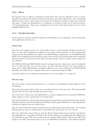 State of the Art & Design Results
5.2.2 Queue
We required a way to connect our libraries to each other. Since they are designed to run in a multi-
threaded environment, the channel between the libraries must also be thread safe. After researching
diﬀerent ways to create a data connection between two threads, we decided to make use of a thread-
safe queue. To keep our dependencies to a minimum, we decided to make use of readerwriterqueue
by Cameron Desrochers. This queue is designed to be lock free and released under the terms of the
Simpliﬁed BSD License.
5.2.3 Detailed data ﬂow
In this section we present a detailed schematic of the dataﬂow in our components. On the sender-side
three applications must be run.
Sender-side
First the input handler must be run. The handler creates a virtual network interface and waits for
data. As soon an IP datagram is available on the virtual network interface, it will be packed and
written into the ﬁle speciﬁed as the input in the ODR-DabMux conﬁguration. As the ODR-DabMux
IPDT service conﬁguration must specify an input source and the only possible input source supported
for data services at the moment is ﬁle input, the input handler must be stopped when enough data
was collected.
Now ODR-DabMux and ODR-DabMod must be conﬁgured and run. Each service must be conﬁgured
for it to work correctly. For our data service, we select the ﬁle written by the input handler as
input source. While ODR-DabMux multiplexes diﬀerent services into a DAB stream, ODR-DabMod
modulates the DAB stream to samples which can be transmitted using the SDR.
A detailed outline of the sender-side transmission can be seen in ﬁgure 5.1 on page 28.
Receiver-side
The receiver-side is mostly implemented by us. It consist of one application which makes use of all
the libraries.
Each step in the process chain is done on its own thread and run at the same time. The steps resemble
the path that the data takes through the process chain.
First the Device Thread uses the LibDabDevice to acquire samples from the provided DAB-Stick.
These samples are then enqueued into the sample-queue.
Next the Demodulation Thread reads samples from the sample-queue and demodulates them into Or-
thogonal Frequency-Division Multiplexing (OFDM) symbols using LibDabDemod. The demodulated
symbols are enqueued into the symbol-queue.
Now the Decode Thread reads these symbols from the symbol-queue and decodes them. The resulting
DAB packets are feed to a callback that is provided by the next thread, the User Thread.
The User Thread does three things. It tells the Decode Thread which service should be decoded by
the LibDabDecode. It provides a callback to the Decode Thread. In our application this callback uses
the LibDabIp to parse MSC data groups from the supplied DAB packets and feeds the MSC data
groups to the MSC data group parser to get the reassembled IP datagrams. The callback enqueues
27
 