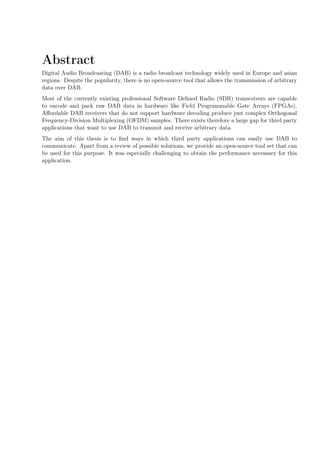 Abstract
Digital Audio Broadcasting (DAB) is a radio broadcast technology widely used in Europe and asian
regions. Despite the popularity, there is no open-source tool that allows the transmission of arbitrary
data over DAB.
Most of the currently existing professional Software Deﬁned Radio (SDR) transceivers are capable
to encode and pack raw DAB data in hardware like Field Programmable Gate Arrays (FPGAs).
Aﬀordable DAB receivers that do not support hardware decoding produce just complex Orthogonal
Frequency-Division Multiplexing (OFDM) samples. There exists therefore a large gap for third party
applications that want to use DAB to transmit and receive arbitrary data.
The aim of this thesis is to ﬁnd ways in which third party applications can easily use DAB to
communicate. Apart from a review of possible solutions, we provide an open-source tool set that can
be used for this purpose. It was especially challenging to obtain the performance necessary for this
application.
 