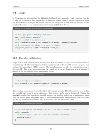 Libraries LibDabDecode
6.2 Usage
In this section, we will introduce the API of LibDabDecode with some short code examples. In order
to keep the examples as short as possible, we assume a general frame of reference as seen in listing
6.1. Each of the code samples we present here will not compile on its own, but full examples can be
found in the source of the endpoint daemons which is included on the CD.
Listing 6.1: Common deﬁnitions for the examples
// The input queue containing OFDM symbols
dab::symbol_queue_t symbols{};
// The selected transmission mode
auto transmission_mode = dab::transmission_modes::kTransmissionMode1;
// A convenience type alias for a vector of bytes
using byte_vector_t = std::vector<std::uint8_t>;
6.2.1 Ensemble initialisation
To get started with LibDabDecode, the user must ﬁrst instantiate an object of the ensemble class as
seen in listing 6.2. The ﬁrst argument to the constructor call of the ensemble class is the queue that
contains the demodulated OFDM symbols. The second argument speciﬁes the transmission mode of
the ensemble. This is very important since the exact frame structure depends on several parameters
deﬁned in the four diﬀerent DAB transmission modes.
Listing 6.2: Instantiating an ensemble
// Instantiate a new ensemble
auto ensemble = dab::ensemble{symbols, transmission_mode};
After creating an ensemble object, the object still contains no data. Thus the next step is to update
the ensemble and bring it into a valid state. This process can be seen in listing 6.2. Calling the
update() member function of the ensemble extracts the symbols making up a transmission frame
from the symbol queue and parses them. It updates the ensembles internal service structure, label,
ID, etc. An ensemble is considered valid as soon as a label for it has been found.
Listing 6.3: Initializing an ensemble
// To check whether the ensemble is valid, it can be casted to bool
while(!ensemble) {
// Process symbols and initialise the internal structures.
ensemble.update();
}
37
 