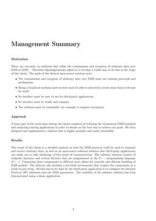 Management Summary
Motivation
There are currently no solutions that allow the transmission and reception of arbitrary data over
DAB or DAB+. Therefore Opendigitalradio asked us to develop a viable way to do this in the scope
of this thesis. The goals of the desired open-source solution were:
• The transmission and reception of arbitrary data over DAB must use existing protocols and
mechanisms.
• Being a broadcast medium each receiver must be able to selectively receive data that is relevant
for itself.
• Its interface must be easy to use for third-party applications.
• Its interface must be stable and compact.
• The software must be extendable, for example to support encryption.
Approach
A large part of the work done during this thesis consisted of studying the voluminous DAB standard
and analyzing existing applications in order to decide on the best way to achieve our goals. We then
designed and implemented a solution that is highly modular and easily extendable.
Results
The result of this thesis is a detailed analysis on how the DAB protocol could be used to transmit
and receive arbitrary data, as well as an open-source software solution that third-party applications
can easily use to take advantage of this mode of communication. The software solution consists of
endpoint daemons and several libraries that are programmed in the C++ programming language
(C++). Composing these components in diﬀerent ways allows for versatile and eﬃcient handling of
DAB packets. The delivery also includes a pre-built environment that couples the components in a
ready-to-use setup. All that has to be done by the third-party application is to conﬁgure the Internet
Protocol (IP) addresses and the DAB parameters. The usability of the software solution has been
demonstrated using a demo application.
2
 
