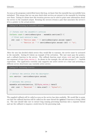 Libraries LibDabDecode
As soon as the programs control-ﬂow leaves this loop, we know that the ensemble has successfully been
initialised. This means that we can now check what services are present in the ensemble by iterating
over them. Listing 6.4 shows how this iteration process can be used to print some information about
the service to the standard output. Iterating the services returns a pair that associates the service’s
id to a pointer to the actual service.
Listing 6.4: Iterating an ensemble’s services
// Iterate over the ensemble’s services
for(auto const & serviceDescriptor : ensemble.services()) {
// Print each service’s name
std::cout << "Service name: " << serviceDescriptor.second->name()
<< "Service id: " << serviceDescriptor.second->id() << ’n’;
}
After the user has decided which service they would like to consume, the service must be activated
in the ensemble. Listing 6.5 shows an example of the activation. The user must pass the pointer,
and a callback function to the service. The callback function must return void and take exactly
one argument of type byte_vector_t. As shown in the example, the call also accepts C++ lambda
expressions. Our application currently only supports one active service at a time and activating a
diﬀerent service deactivates any currently active service.
Listing 6.5: Activating a service
// Extract the service from the descriptor.
auto service = serviceDescriptor.second;
// Activate the service
ensemble.activate(service, [&](byte_vector_t data){
std::cout << "Received " << data.size() << "bytes!n";
});
The supplied callback will be called as soon as the service has data available. We would like to point
out that the callback function will be called on the same thread the update() function is being called
on. The user should take care to extract long running processing functions into a separate thread
and use the callback to enqueue a work item for the processing task.
38
 
