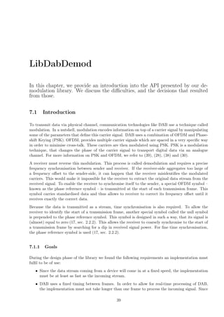 LibDabDemod
In this chapter, we provide an introduction into the API presented by our de-
modulation library. We discuss the diﬃculties, and the decisions that resulted
from those.
7.1 Introduction
To transmit data via physical channel, communication technologies like DAB use a technique called
modulation. In a nutshell, modulation encodes information on top of a carrier signal by manipulating
some of the parameters that deﬁne this carrier signal. DAB uses a combination of OFDM and Phase-
shift Keying (PSK). OFDM, provides multiple carrier signals which are spaced in a very speciﬁc way
in order to minimise cross-talk. These carriers are then modulated using PSK. PSK is a modulation
technique, that changes the phase of the carrier signal to transport digital data via an analogue
channel. For more information on PSK and OFDM, we refer to (39), (28), (38) and (30).
A receiver must reverse this modulation. This process is called demodulation and requires a precise
frequency synchronisation between sender and receiver. If the receiver-side aggregates too large of
a frequency oﬀset to the sender-side, it can happen that the receiver misidentiﬁes the modulated
carriers. This would make it impossible for the receiver to extract the original data stream from the
received signal. To enable the receiver to synchronise itself to the sender, a special OFDM symbol –
known as the phase reference symbol – is transmitted at the start of each transmission frame. This
symbol carries standardised data and thus allows to receiver to correct its frequency oﬀset until it
receives exactly the correct data.
Because the data is transmitted as a stream, time synchronisation is also required. To allow the
receiver to identify the start of a transmission frame, another special symbol called the null symbol
is prepended to the phase reference symbol. This symbol is designed in such a way, that its signal is
(almost) equal to zero (17, sec. 2.2.2). This allows the receiver to coarsely synchronise to the start of
a transmission frame by searching for a dip in received signal power. For ﬁne time synchronisation,
the phase reference symbol is used (17, sec. 2.2.2).
7.1.1 Goals
During the design phase of the library we found the following requirements an implementation must
fulﬁl to be of use:
• Since the data stream coming from a device will come in at a ﬁxed speed, the implementation
must be at least as fast as the incoming stream.
• DAB uses a ﬁxed timing between frames. In order to allow for real-time processing of DAB,
the implementation must not take longer than one frame to process the incoming signal. Since
39
 