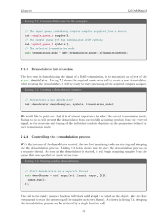 Libraries LibDabDemod
Listing 7.1: Common deﬁnitions for the examples
// The input queue containing complex samples acquired from a device
dab::sample_queue_t samples{};
// The output queue for the demodulated OFDM symbols
dab::symbol_queue_t symbols{};
// The selected transmission mode
auto transmission_mode = dab::transmission_modes::kTransmissionMode1;
7.2.1 Demodulator initialisation
The ﬁrst step in demodulating the signal of a DAB transmission, is to instantiate an object of the
struct demodulator. Listing 7.2 shows the required constructor call to create a new demodulator.
After creating the demodulator, it will be ready to start processing of the acquired complex samples.
Listing 7.2: Creating a demodulator instance
// Instantiate a new demodulator
dab::demodulator demod{samples, symbols, transmission_mode};
We would like to point out that it is of utmost importance to select the correct transmission mode.
Failing to do so will prevent the demodulator from successfully acquiring symbols from the received
signal, as the structure and timing of the individual symbols depends on the parameters deﬁned by
each transmission mode.
7.2.2 Controlling the demodulation process
With the instance of the demodulator created, the two ﬁnal remaining tasks are starting and stopping
the the demodulation process. Listing 7.3 below shows how to start the demodulation process on
a separate thread. As soon as the demodulator is started, it will begin acquiring samples from the
queue that was speciﬁed at construction time.
Listing 7.3: Starting symbol demodulation
// Start demodulation on a separate thread
auto demodRunner = std::async(std::launch::async, [&]{
demod.run();
});
The call to the run() member function will block until stop() is called on the object. We therefore
recommend to start the processing of the samples on its own thread. As shown in listing 7.4, stopping
the demodulation process can be achieved by a single function call.
41
 