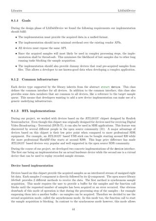 Libraries LibDabDevice
8.1.1 Goals
During the design phase of LibDabDevice we found the following requirements our implementation
should fulﬁl:
• The implementation must provide the acquired data in a uniﬁed format.
• The implementation should incur minimal overhead over the existing vendor APIs.
• All devices must expose the same API.
• Since the acquired samples will most likely be used in complex processing steps, the imple-
mentation shall be thread-safe. This minimises the likelihood of lost samples due to other long
running tasks blocking the sample acquisition.
• The implementation should also provide dummy devices that read pre-acquired samples from
ﬁles. This allows a developer to use known-good data when developing a complex application.
8.1.2 Common infrastructure
Each device type supported by the library inherits from the abstract struct device. This class
deﬁnes the common interface for all devices. In addition to the common interface, this class also
provides some data members that are common to all devices, like a reference to the target sample
queue. This means that developers wanting to add a new device implementation can make use of a
generic underlying infrastructure.
8.1.3 RTL implementations
During our project, we worked with devices based on the RTL2832U chipset designed by Realtek
Semiconductor. Even though this chipset was originally designed for devices used for receiving Digital
Video Broadcasting - Terrestrial (DVB-T), it can also be used in SDR applications. This feature was
discovered by several diﬀerent people in the open source community (31). A major advantage of
devices based on this chipset is their low price point when compared to more professional SDR
equipment. For example, an RTL2832U based USB stick can be bought starting around $20 while
the more professional HackRF-One starts at around $299. This huge price diﬀerence has made
RTL2832U based devices very popular and well supported in the open source SDR community.
During the course of our project, we developed two concrete implementations of the device interface.
The ﬁrst one being an implementation for an actual hardware device while the second one is a virtual
device that can be used to replay recorded sample streams.
Device based implementation
Devices based on this chipset provide the acquired samples as an interleaved stream of unsigned eight
bit data. Each samples I -component is directly followed by its Q-component. The open source library
librtlsdr provides 2 diﬀerent methods to receive the data. The ﬁrst method is synchronous sample
acquisition. This mode requires the user to provide a buﬀer for the samples and the function call
blocks until the requested number of samples has been acquired or an error occurred. One obvious
drawback of this mode of operation is that during the processing step of the samples - for example
enqueuing them into a another buﬀer - no samples can be acquired. Therefore we decided to use the
second acquisition mode, called the asynchronous mode. In this mode too, the function call to start
the sample acquisition is blocking. In contrast to the synchronous mode however, this mode allows
44
 