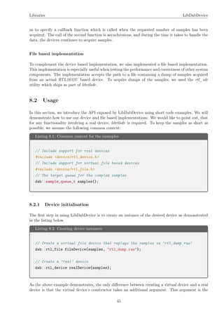 Libraries LibDabDevice
us to specify a callback function which is called when the requested number of samples has been
acquired. The call of the second function is asynchronous, and during the time it takes to handle the
data, the devices continues to acquire samples.
File based implementation
To complement the device based implementation, we also implemented a ﬁle based implementation.
This implementation is especially useful when testing the performance and correctness of other system
components. The implementation accepts the path to a ﬁle containing a dump of samples acquired
from an actual RTL2832U based device. To acquire dumps of the samples, we used the rtl_sdr
utility which ships as part of librtlsdr.
8.2 Usage
In this section, we introduce the API exposed by LibDabDevice using short code examples. We will
demonstrate how to use our device and ﬁle based implementations. We would like to point out, that
for any functionality involving a real device, librtlsdr is required. To keep the samples as short as
possible, we assume the following common context:
Listing 8.1: Common context for the examples
// Include support for real devices
#include <device/rtl_device.h>
// Include support for virtual file based devices
#include <device/rtl_file.h>
// The target queue for the complex samples
dab::sample_queue_t samples{};
8.2.1 Device initialisation
The ﬁrst step in using LibDabDevice is to create an instance of the desired device as demonstrated
in the listing below.
Listing 8.2: Creating device instances
// Create a virtual file device that replays the samples in ’rtl_dump.raw’
dab::rtl_file fileDevice{samples, "rtl_dump.raw"};
// Create a ’real’ device
dab::rtl_device realDevice{samples};
As the above example demonstrates, the only diﬀerence between creating a virtual device and a real
device is that the virtual device’s constructor takes an additional argument. This argument is the
45
 