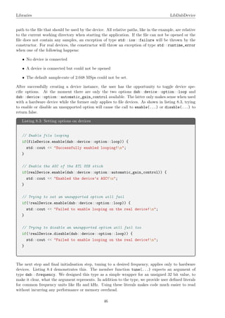 Libraries LibDabDevice
path to the ﬁle that should be used by the device. All relative paths, like in the example, are relative
to the current working directory when starting the application. If the ﬁle can not be opened or the
ﬁle does not contain any samples, an exception of type std::ios::failure will be thrown by the
constructor. For real devices, the constructor will throw an exception of type std::runtime_error
when one of the following happens:
• No device is connected
• A device is connected but could not be opened
• The default sample-rate of 2.048 MSps could not be set.
After successfully creating a device instance, the user has the opportunity to toggle device spe-
ciﬁc options. At the moment there are only the two options dab::device::option::loop and
dab::device::option::automatic_gain_control available. The latter only makes sense when used
with a hardware device while the former only applies to ﬁle devices. As shown in listing 8.3, trying
to enable or disable an unsupported option will cause the call to enable(...) or disable(...) to
return false.
Listing 8.3: Setting options on devices
// Enable file looping
if(fileDevice.enable(dab::device::option::loop)) {
std::cout << "Successfully enabled looping!n";
}
// Enable the AGC of the RTL USB stick
if(realDevice.enable(dab::device::option::automatic_gain_control)) {
std::cout << "Enabled the device’s AGC!n";
}
// Trying to set an unsupported option will fail
if(!realDevice.enable(dab::device::option::loop)) {
std::cout << "Failed to enable looping on the real device!n";
}
// Trying to disable an unsupported option will fail too
if(!realDevice.disable(dab::device::option::loop)) {
std::cout << "Failed to enable looping on the real device!n";
}
The next step and ﬁnal initialisation step, tuning to a desired frequency, applies only to hardware
devices. Listing 8.4 demonstrates this. The member function tune(...) expects an argument of
type dab::frequency. We designed this type as a simple wrapper for an unsigned 32 bit value, to
make it clear, what the argument represents. In addition to the type, we provide user deﬁned literals
for common frequency units like Hz and kHz. Using these literals makes code much easier to read
without incurring any performance or memory overhead.
46
 