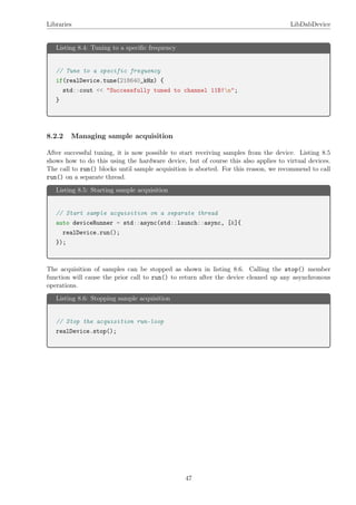 Libraries LibDabDevice
Listing 8.4: Tuning to a speciﬁc frequency
// Tune to a specific frequency
if(realDevice.tune(218640_kHz) {
std::cout << "Successfully tuned to channel 11B!n";
}
8.2.2 Managing sample acquisition
After successful tuning, it is now possible to start receiving samples from the device. Listing 8.5
shows how to do this using the hardware device, but of course this also applies to virtual devices.
The call to run() blocks until sample acquisition is aborted. For this reason, we recommend to call
run() on a separate thread.
Listing 8.5: Starting sample acquisition
// Start sample acquisition on a separate thread
auto deviceRunner = std::async(std::launch::async, [&]{
realDevice.run();
});
The acquisition of samples can be stopped as shown in listing 8.6. Calling the stop() member
function will cause the prior call to run() to return after the device cleaned up any asynchronous
operations.
Listing 8.6: Stopping sample acquisition
// Stop the acquisition run-loop
realDevice.stop();
47
 
