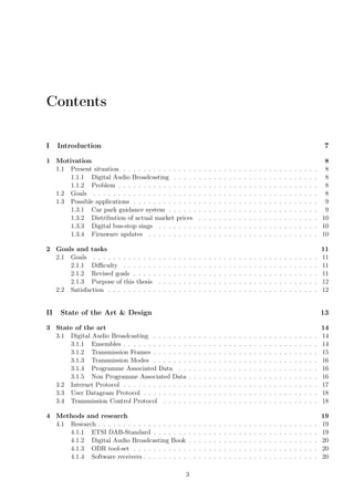 Contents
I Introduction 7
1 Motivation 8
1.1 Present situation . . . . . . . . . . . . . . . . . . . . . . . . . . . . . . . . . . . . . . . 8
1.1.1 Digital Audio Broadcasting . . . . . . . . . . . . . . . . . . . . . . . . . . . . . 8
1.1.2 Problem . . . . . . . . . . . . . . . . . . . . . . . . . . . . . . . . . . . . . . . . 8
1.2 Goals . . . . . . . . . . . . . . . . . . . . . . . . . . . . . . . . . . . . . . . . . . . . . 8
1.3 Possible applications . . . . . . . . . . . . . . . . . . . . . . . . . . . . . . . . . . . . . 9
1.3.1 Car park guidance system . . . . . . . . . . . . . . . . . . . . . . . . . . . . . . 9
1.3.2 Distribution of actual market prices . . . . . . . . . . . . . . . . . . . . . . . . 10
1.3.3 Digital bus-stop sings . . . . . . . . . . . . . . . . . . . . . . . . . . . . . . . . 10
1.3.4 Firmware updates . . . . . . . . . . . . . . . . . . . . . . . . . . . . . . . . . . 10
2 Goals and tasks 11
2.1 Goals . . . . . . . . . . . . . . . . . . . . . . . . . . . . . . . . . . . . . . . . . . . . . 11
2.1.1 Diﬃculty . . . . . . . . . . . . . . . . . . . . . . . . . . . . . . . . . . . . . . . 11
2.1.2 Revised goals . . . . . . . . . . . . . . . . . . . . . . . . . . . . . . . . . . . . . 11
2.1.3 Purpose of this thesis . . . . . . . . . . . . . . . . . . . . . . . . . . . . . . . . 12
2.2 Satisfaction . . . . . . . . . . . . . . . . . . . . . . . . . . . . . . . . . . . . . . . . . . 12
II State of the Art & Design 13
3 State of the art 14
3.1 Digital Audio Broadcasting . . . . . . . . . . . . . . . . . . . . . . . . . . . . . . . . . 14
3.1.1 Ensembles . . . . . . . . . . . . . . . . . . . . . . . . . . . . . . . . . . . . . . . 14
3.1.2 Transmission Frames . . . . . . . . . . . . . . . . . . . . . . . . . . . . . . . . . 15
3.1.3 Transmission Modes . . . . . . . . . . . . . . . . . . . . . . . . . . . . . . . . . 16
3.1.4 Programme Associated Data . . . . . . . . . . . . . . . . . . . . . . . . . . . . 16
3.1.5 Non Programme Associated Data . . . . . . . . . . . . . . . . . . . . . . . . . . 16
3.2 Internet Protocol . . . . . . . . . . . . . . . . . . . . . . . . . . . . . . . . . . . . . . . 17
3.3 User Datagram Protocol . . . . . . . . . . . . . . . . . . . . . . . . . . . . . . . . . . . 18
3.4 Transmission Control Protocol . . . . . . . . . . . . . . . . . . . . . . . . . . . . . . . 18
4 Methods and research 19
4.1 Research . . . . . . . . . . . . . . . . . . . . . . . . . . . . . . . . . . . . . . . . . . . . 19
4.1.1 ETSI DAB-Standard . . . . . . . . . . . . . . . . . . . . . . . . . . . . . . . . . 19
4.1.2 Digital Audio Broadcasting Book . . . . . . . . . . . . . . . . . . . . . . . . . . 20
4.1.3 ODR tool-set . . . . . . . . . . . . . . . . . . . . . . . . . . . . . . . . . . . . . 20
4.1.4 Software receivers . . . . . . . . . . . . . . . . . . . . . . . . . . . . . . . . . . . 20
3
 