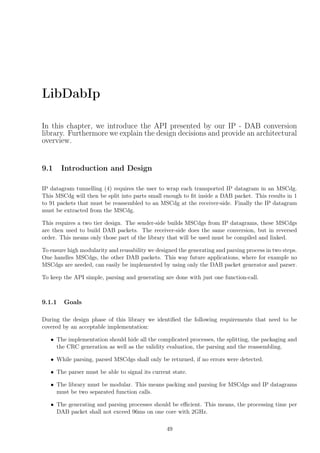 LibDabIp
In this chapter, we introduce the API presented by our IP - DAB conversion
library. Furthermore we explain the design decisions and provide an architectural
overview.
9.1 Introduction and Design
IP datagram tunnelling (4) requires the user to wrap each transported IP datagram in an MSCdg.
This MSCdg will then be split into parts small enough to ﬁt inside a DAB packet. This results in 1
to 91 packets that must be reassembled to an MSCdg at the receiver-side. Finally the IP datagram
must be extracted from the MSCdg.
This requires a two tier design. The sender-side builds MSCdgs from IP datagrams, these MSCdgs
are then used to build DAB packets. The receiver-side does the same conversion, but in reversed
order. This means only those part of the library that will be used must be compiled and linked.
To ensure high modularity and reusability we designed the generating and parsing process in two steps.
One handles MSCdgs, the other DAB packets. This way future applications, where for example no
MSCdgs are needed, can easily be implemented by using only the DAB packet generator and parser.
To keep the API simple, parsing and generating are done with just one function-call.
9.1.1 Goals
During the design phase of this library we identiﬁed the following requirements that need to be
covered by an acceptable implementation:
• The implementation should hide all the complicated processes, the splitting, the packaging and
the CRC generation as well as the validity evaluation, the parsing and the reassembling.
• While parsing, parsed MSCdgs shall only be returned, if no errors were detected.
• The parser must be able to signal its current state.
• The library must be modular. This means packing and parsing for MSCdgs and IP datagrams
must be two separated function calls.
• The generating and parsing processes should be eﬃcient. This means, the processing time per
DAB packet shall not exceed 96ms on one core with 2GHz.
49
 