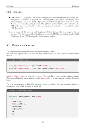 Libraries LibDabIp
9.1.2 Diﬃculties
• ETSI TS101735 (4) speciﬁes that each IP datagram shall be represented by exactly one MSC
data group. As speciﬁed in Request For Comments (RFC) 791 (20) an IP datagram has a
minimal length of 576 bytes. The DAB packet comes in four sizes (24 bytes, 48 bytes, 72 bytes,
96 bytes). So every MSC data group must be split into multiple DAB packets. Therefore the
DAB packet parser must be able to collect as many packets as needed to reassemble the whole
MSC data group.
• In the course of this work, we only implemented those features that were required by our
use-cases. The features we did not implement include the MSCdgs session functionality, DAB
Conditional Access (CA) functionality and command-packets.
9.2 Common architecture
The core components of the LibDabIp are designed as four classes.
But ﬁrst some types (listing 9.1), that will help understanding the code snippets featured in this
chapter.
Listing 9.1: libdabip usings
using byte_vector_t = std::vector<std::uint8_t>;
using pair_status_vector_t = std::pair<parse_status, byte_vector_t>;
A pair_status_vector_t is returned by parsers. The pair.first value contains a parse_status.
If the value of first is parse_status::ok the byte_vector_t in pair.second contains the parsed
bytes.
The type parse_status is deﬁned by an enum-struct which oﬀers the parse statuses available to
the parsers. It is deﬁned as shown in listing 9.2.
Listing 9.2: Enum parse_status
enum struct parse_status : std::uint8_t
{
invalid_crc,
invalid_address,
incomplete,
segment_lost,
ok
};
50
 