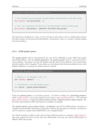 Libraries LibDabIp
Listing 9.4: Usage of the DAB packet generator
// The variable msc_data_group contains bytes representing an MSC data group.
byte_vector_t msc_data_group{...};
// This call generates the bytes for the DAB packets from msc_data_group.
byte_vector_t dab_packets = generator.build(msc_data_group);
The generator is designed as a class. A class, because it must keep a state to continuously increase
the index number in the generated DAB packets. Furthermore, there is a member variable holding
the service-address.
9.3.4 DAB packet parser
The packet_parser will be instantiated by the user of the LibDabIp to parse MSC data groups
from DAB packets. Like the packet_generator, the packet_parser must be constructed with a
service-address. The parser can only use packets with the same service-address it was created with,
all other packets will be dropped. If one works on a sub-channel that features multiple services with
diﬀerent addresses, one parser per address must be created.
Listing 9.5: Instantiation of the DAB packet parser
// Address is an unsigned 16-bit int.
std::uint16_t address = ...;
// Instantiates a new DAB packet parser.
auto parser = packet_parser(address);
Using the packet_parser is an iterative process. As shown in listing 9.4, parse(dab_packets)
takes a byte_vector_t as its sole argument and returns a pair_status_vector_t. The returned
pair_status_vector_t contains the parse_status as first. If parse_status is parse_status::ok,
the bytes representing an MSC data group are available via second.
The packet_parser returns parse_status::incomplete until all the DAB packets, necessary to
complete the actual MSC data group, are parsed or until the parsing had to be aborted. An abortion
can be caused by a packet with invalid CRC or by a dropped packet.
In a future iteration, we plan to add a feature that enables the parser to consume a byte_vector_t
that may contain the bytes of more than one DAB packet, but may not contain DAB packets of
diﬀerent MSC data groups.
53
 