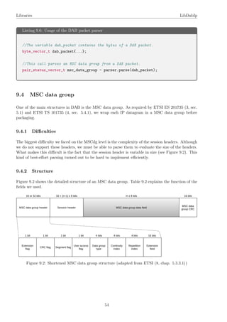 Libraries LibDabIp
Listing 9.6: Usage of the DAB packet parser
//The variable dab_packet contains the bytes of a DAB packet.
byte_vector_t dab_packet{...};
//This call parses an MSC data group from a DAB packet.
pair_status_vector_t msc_data_group = parser.parse(dab_packet);
9.4 MSC data group
One of the main structures in DAB is the MSC data group. As required by ETSI ES 201735 (3, sec.
5.1) and ETSI TS 101735 (4, sec. 5.4.1), we wrap each IP datagram in a MSC data group before
packaging.
9.4.1 Diﬃculties
The biggest diﬃculty we faced on the MSCdg level is the complexity of the session headers. Although
we do not support these headers, we must be able to parse them to evaluate the size of the headers.
What makes this diﬃcult is the fact that the session header is variable in size (see Figure 9.2). This
kind of best-eﬀort parsing turned out to be hard to implement eﬃciently.
9.4.2 Structure
Figure 9.2 shows the detailed structure of an MSC data group. Table 9.2 explains the function of the
ﬁelds we used.
Figure 9.2: Shortened MSC data group structure (adapted from ETSI (8, chap. 5.3.3.1))
54
 