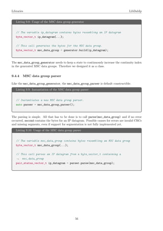 Libraries LibDabIp
Listing 9.8: Usage of the MSC data group generator
// The variable ip_datagram contains bytes resembling an IP datagram
byte_vector_t ip_datagram{...};
// This call generates the bytes for the MSC data group.
byte_vector_t msc_data_group = generator.build(ip_datagram);
The msc_data_group_generator needs to keep a state to continuously increase the continuity index
in the generated MSC data groups. Therefore we designed it as a class.
9.4.4 MSC data group parser
Like the msc_data_group_generator, the msc_data_group_parser is default constructible.
Listing 9.9: Instantiation of the MSC data group parser
// Instantiates a new MSC data group parser.
auto parser = msc_data_group_parser();
The parsing is simple. All that has to be done is to call parse(msc_data_group) and if no error
occurred, second contains the bytes for an IP datagram. Possible causes for errors are invalid CRCs
and missing segments, even if support for segmentation is not fully implemented yet.
Listing 9.10: Usage of the MSC data group parser
// The variable msc_data_group contains bytes resembling an MSC data group
byte_vector_t msc_data_group{...};
// This call parses an IP datagram from a byte_vector_t containing a
msc_data_group→
pair_status_vector_t ip_datagram = parser.parse(msc_data_group);
56
 