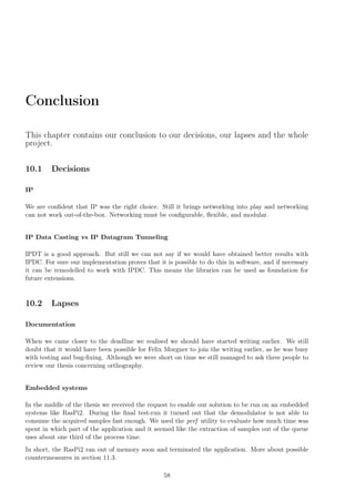Conclusion
This chapter contains our conclusion to our decisions, our lapses and the whole
project.
10.1 Decisions
IP
We are conﬁdent that IP was the right choice. Still it brings networking into play and networking
can not work out-of-the-box. Networking must be conﬁgurable, ﬂexible, and modular.
IP Data Casting vs IP Datagram Tunneling
IPDT is a good approach. But still we can not say if we would have obtained better results with
IPDC. For sure our implementation proves that it is possible to do this in software, and if necessary
it can be remodelled to work with IPDC. This means the libraries can be used as foundation for
future extensions.
10.2 Lapses
Documentation
When we came closer to the deadline we realised we should have started writing earlier. We still
doubt that it would have been possible for Felix Morgner to join the writing earlier, as he was busy
with testing and bug-ﬁxing. Although we were short on time we still managed to ask three people to
review our thesis concerning orthography.
Embedded systems
In the middle of the thesis we received the request to enable our solution to be run on an embedded
systems like RasPi2. During the ﬁnal test-run it turned out that the demodulator is not able to
consume the acquired samples fast enough. We used the perf utility to evaluate how much time was
spent in which part of the application and it seemed like the extraction of samples out of the queue
uses about one third of the process time.
In short, the RasPi2 ran out of memory soon and terminated the application. More about possible
countermeasures in section 11.3.
58
 