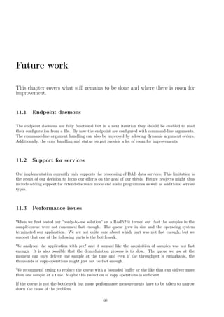 Future work
This chapter covers what still remains to be done and where there is room for
improvement.
11.1 Endpoint daemons
The endpoint daemons are fully functional but in a next iteration they should be enabled to read
their conﬁguration from a ﬁle. By now the endpoint are conﬁgured with command-line arguments.
The command-line argument handling can also be improved by allowing dynamic argument orders.
Additionally, the error handling and status output provide a lot of room for improvements.
11.2 Support for services
Our implementation currently only supports the processing of DAB data services. This limitation is
the result of our decision to focus our eﬀorts on the goal of our thesis. Future projects might thus
include adding support for extended stream mode and audio programmes as well as additional service
types.
11.3 Performance issues
When we ﬁrst tested our ”ready-to-use solution” on a RasPi2 it turned out that the samples in the
sample-queue were not consumed fast enough. The queue grew in size and the operating system
terminated our application. We are not quite sure about which part was not fast enough, but we
suspect that one of the following parts is the bottleneck.
We analysed the application with perf and it seemed like the acquisition of samples was not fast
enough. It is also possible that the demodulation process is to slow. The queue we use at the
moment can only deliver one sample at the time and even if the throughput is remarkable, the
thousands of copy-operations might just not be fast enough.
We recommend trying to replace the queue with a bounded buﬀer or the like that can deliver more
than one sample at a time. Maybe this reduction of copy operations is suﬃcient.
If the queue is not the bottleneck but more performance measurements have to be taken to narrow
down the cause of the problem.
60
 