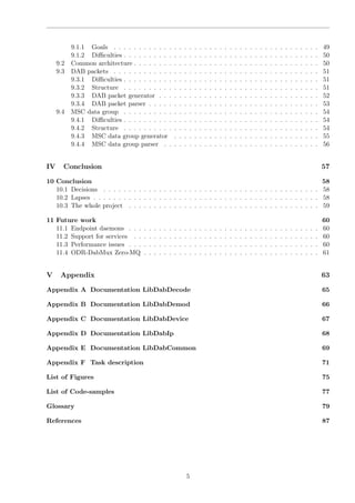 9.1.1 Goals . . . . . . . . . . . . . . . . . . . . . . . . . . . . . . . . . . . . . . . . . 49
9.1.2 Diﬃculties . . . . . . . . . . . . . . . . . . . . . . . . . . . . . . . . . . . . . . . 50
9.2 Common architecture . . . . . . . . . . . . . . . . . . . . . . . . . . . . . . . . . . . . . 50
9.3 DAB packets . . . . . . . . . . . . . . . . . . . . . . . . . . . . . . . . . . . . . . . . . 51
9.3.1 Diﬃculties . . . . . . . . . . . . . . . . . . . . . . . . . . . . . . . . . . . . . . . 51
9.3.2 Structure . . . . . . . . . . . . . . . . . . . . . . . . . . . . . . . . . . . . . . . 51
9.3.3 DAB packet generator . . . . . . . . . . . . . . . . . . . . . . . . . . . . . . . . 52
9.3.4 DAB packet parser . . . . . . . . . . . . . . . . . . . . . . . . . . . . . . . . . . 53
9.4 MSC data group . . . . . . . . . . . . . . . . . . . . . . . . . . . . . . . . . . . . . . . 54
9.4.1 Diﬃculties . . . . . . . . . . . . . . . . . . . . . . . . . . . . . . . . . . . . . . . 54
9.4.2 Structure . . . . . . . . . . . . . . . . . . . . . . . . . . . . . . . . . . . . . . . 54
9.4.3 MSC data group generator . . . . . . . . . . . . . . . . . . . . . . . . . . . . . 55
9.4.4 MSC data group parser . . . . . . . . . . . . . . . . . . . . . . . . . . . . . . . 56
IV Conclusion 57
10 Conclusion 58
10.1 Decisions . . . . . . . . . . . . . . . . . . . . . . . . . . . . . . . . . . . . . . . . . . . 58
10.2 Lapses . . . . . . . . . . . . . . . . . . . . . . . . . . . . . . . . . . . . . . . . . . . . . 58
10.3 The whole project . . . . . . . . . . . . . . . . . . . . . . . . . . . . . . . . . . . . . . 59
11 Future work 60
11.1 Endpoint daemons . . . . . . . . . . . . . . . . . . . . . . . . . . . . . . . . . . . . . . 60
11.2 Support for services . . . . . . . . . . . . . . . . . . . . . . . . . . . . . . . . . . . . . 60
11.3 Performance issues . . . . . . . . . . . . . . . . . . . . . . . . . . . . . . . . . . . . . . 60
11.4 ODR-DabMux Zero-MQ . . . . . . . . . . . . . . . . . . . . . . . . . . . . . . . . . . . 61
V Appendix 63
Appendix A Documentation LibDabDecode 65
Appendix B Documentation LibDabDemod 66
Appendix C Documentation LibDabDevice 67
Appendix D Documentation LibDabIp 68
Appendix E Documentation LibDabCommon 69
Appendix F Task description 71
List of Figures 75
List of Code-samples 77
Glossary 79
References 87
5
 