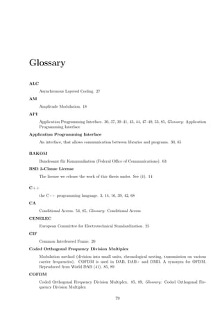 Glossary
ALC
Asynchronous Layered Coding. 27
AM
Amplitude Modulation. 18
API
Application Programming Interface. 30, 37, 39–41, 43, 44, 47–49, 53, 85, Glossary: Application
Programming Interface
Application Programming Interface
An interface, that allows communication between libraries and programs. 30, 85
BAKOM
Bundesamt für Kommunikation (Federal Oﬃce of Communications). 63
BSD 3-Clause License
The license we release the work of this thesis under. See (1). 14
C++
the C++ programming language. 3, 14, 16, 39, 42, 68
CA
Conditional Access. 54, 85, Glossary: Conditional Access
CENELEC
European Committee for Electrotechnical Standardization. 25
CIF
Common Interleaved Frame. 20
Coded Orthogonal Frequency Division Multiplex
Modulation method (division into small units, chronological nesting, transmission on various
carrier frequencies). COFDM is used in DAB, DAB+ and DMB. A synonym for OFDM.
Reproduced from World DAB (41). 85, 89
COFDM
Coded Orthogonal Frequency Division Multiplex. 85, 89, Glossary: Coded Orthogonal Fre-
quency Division Multiplex
79
 