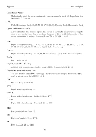 Appendix Task description
Conditional Access
Mechanism by which the user access to service components can be restricted. Reproduced from
World DAB (41). 54, 85
CRC
Cyclic Redundancy Check. 28, 39, 53, 56, 57, 59, 60, 86, Glossary: Cyclic Redundancy Check
Cyclic Redundancy Check
A type of function that takes as input a data stream of any length and produces as output a
value of a certain ﬁxed size. Can be used as a checksum to detect accidental alteration of data
during transmission or storage. Reproduced from World DAB (41). 28, 86
DAB
Digital Audio Broadcasting. 1, 3, 5–7, 10–15, 18–25, 27, 28, 30, 31, 37–41, 43–45, 47, 53–58,
63, 64, 66, 68, 81, 83, 86, 88, Glossary: Digital Audio Broadcasting
DAB+
Digital Audio Broadcasting Plus. 10, 18, 23, 86, Glossary: Digital Audio Broadcasting Plus
DABp
DAB Packet. 26, 28
Digital Audio Broadcasting
A digital radio broadcasting technology using MPEG-2 Streams. 1, 5, 10, 18, 86
Digital Audio Broadcasting Plus
The next iteration of the DAB technology. Mostly remarkable change is the use of MPEG-4
AAC as a replacement for MPEG-2. 10, 86
DRC
Dynamic Range Control. 20
DVB
Digital Video Broadcasting. 27
DVB-H
Digital Video Broadcasting - Handheld. 27, see DVB
DVB-T
Digital Video Broadcasting - Terrestrial. 48, see DVB
EBU
European Broadcast Union. 25
EN
European Standard. 23, see ETSI
ES
ETSI Standard. 23, see ETSI
80
 