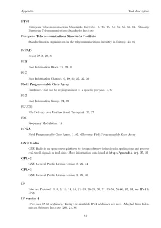 Appendix Task description
ETSI
European Telecommunications Standards Institute. 6, 23, 25, 54, 55, 58, 59, 87, Glossary:
European Telecommunications Standards Institute
European Telecommunications Standards Institute
Standardization organization in the telecommunications industry in Europe. 23, 87
F-PAD
Fixed PAD. 20, 81
FIB
Fast Information Block. 19, 39, 81
FIC
Fast Information Channel. 6, 19, 20, 25, 37, 39
Field Programmable Gate Array
Hardware, that can be reprogrammed to a speciﬁc purpose. 1, 87
FIG
Fast Information Group. 24, 39
FLUTE
File Delivery over Unidirectional Transport. 26, 27
FM
Frequency Modulation. 18
FPGA
Field Programmable Gate Array. 1, 87, Glossary: Field Programmable Gate Array
GNU Radio
GNU Radio is an open source platform to design software deﬁned radio applications and process
real-world signals in real-time. More information can found at http://gnuradio.org. 25, 40
GPLv2
GNU General Public License version 2. 24, 44
GPLv3
GNU General Public License version 3. 24, 40
IP
Internet Protocol. 3, 5, 6, 10, 14, 18, 21–23, 26–28, 30, 31, 53–55, 58–60, 62, 63, see IPv4 &
IPv6
IP version 4
IPv4 uses 32 bit addresses. Today the available IPv4 addresses are rare. Adapted from Infor-
mation Sciences Institute (20). 21, 88
81
 