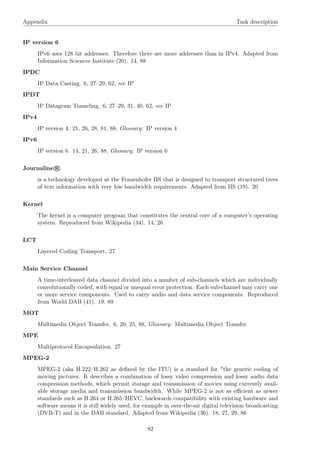 Appendix Task description
IP version 6
IPv6 uses 128 bit addresses. Therefore there are more addresses than in IPv4. Adapted from
Information Sciences Institute (20). 14, 88
IPDC
IP Data Casting. 6, 27–29, 62, see IP
IPDT
IP Datagram Tunneling. 6, 27–29, 31, 40, 62, see IP
IPv4
IP version 4. 21, 26, 28, 81, 88, Glossary: IP version 4
IPv6
IP version 6. 14, 21, 26, 88, Glossary: IP version 6
Journaline R
is a technology developed at the Frauenhofer IIS that is designed to transport structured trees
of text information with very low bandwidth requirements. Adapted from IIS (19). 20
Kernel
The kernel is a computer program that constitutes the central core of a computer’s operating
system. Reproduced from Wikipedia (34). 14, 26
LCT
Layered Coding Transport. 27
Main Service Channel
A time-interleaved data channel divided into a number of sub-channels which are individually
convolutionally coded, with equal or unequal error protection. Each sub-channel may carry one
or more service components. Used to carry audio and data service components. Reproduced
from World DAB (41). 19, 89
MOT
Multimedia Object Transfer. 6, 20, 25, 88, Glossary: Multimedia Object Transfer
MPE
Multiprotocol Encapsulation. 27
MPEG-2
MPEG-2 (aka H.222/H.262 as deﬁned by the ITU) is a standard for "the generic coding of
moving pictures. It describes a combination of lossy video compression and lossy audio data
compression methods, which permit storage and transmission of movies using currently avail-
able storage media and transmission bandwidth. While MPEG-2 is not as eﬃcient as newer
standards such as H.264 or H.265/HEVC, backwards compatibility with existing hardware and
software means it is still widely used, for example in over-the-air digital television broadcasting
(DVB-T) and in the DAB standard. Adapted from Wikipedia (36). 18, 27, 29, 86
82
 
