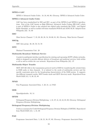 Appendix Task description
MPEG-4 AAC
MPEG-4 Advanced Audio Codec. 18, 24, 86, 89, Glossary: MPEG-4 Advanced Audio Codec
MPEG-4 Advanced Audio Codec
AAC has been standardized by ISO and IEC, as part of the MPEG-2 and MPEG-4 speciﬁca-
tions. Part of the AAC known as High Eﬃciency Advanced Audio Coding (HE-AAC) which
is part of MPEG-4 Audio is also adopted into digital radio standards like DAB+ and Digital
Radio Mondiale, as well as mobile television standards DVB-H and ATSC-M/H. Adapted from
Wikipedia (33). 18, 89
MSC
Main Service Channel. 7, 19, 20, 26, 28, 54, 56–60, 81, 89, Glossary: Main Service Channel
MSCdg
MSC data group. 26, 28, 53, 54, 58
MTU
Maximal Transmission Unit. 28
Multimedia Broadcast Multicast Service
A point-to-multipoint interface speciﬁcation for existing and upcoming 3GPP cellular networks,
which is designed to provide eﬃcient delivery of broadcast and multicast services, both within
a cell as well as within the core network. Reproduced from Wikipedia (35). 27
Multimedia Object Transfer
MOT (EN 301 234) is the transmission protocol used in DAB for transferring ﬁle oriented data
in DAB audio or data channels. It is tailored to the needs of multimedia services and the
speciﬁc constraints given by the broadcasting characteristics of the DAB system. It supports
two diﬀerent transport modes, MOT header mode and MOT directory mode. Reproduced from
World DAB (41). 6, 20, 25, 88
NPAD
Non Programme Associated Data. 5, 20, 21, see PAD
ODR
Opendigitalradio. 10, 14
OFDM
Orthogonal Frequency-Division Multiplexing. 1, 31, 37, 41, 43, 44, 85, 89, Glossary: Orthogonal
Frequency-Division Multiplexing
Orthogonal Frequency-Division Multiplexing
Used as a synonym for Coded Orthogonal Frequency Division Multiplex (COFDM). Reproduced
from World DAB (41). 1, 31, 89
PAD
Programme Associated Data. 5, 20, 21, 38, 87, 89, Glossary: Programme Associated Data
83
 