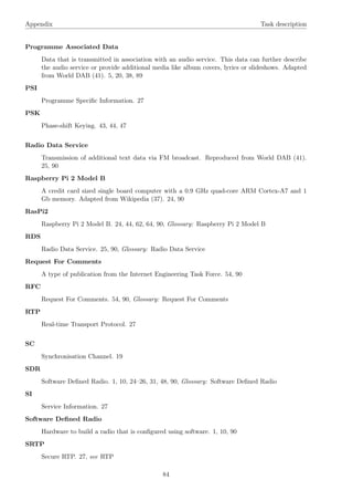 Appendix Task description
Programme Associated Data
Data that is transmitted in association with an audio service. This data can further describe
the audio service or provide additional media like album covers, lyrics or slideshows. Adapted
from World DAB (41). 5, 20, 38, 89
PSI
Programme Speciﬁc Information. 27
PSK
Phase-shift Keying. 43, 44, 47
Radio Data Service
Transmission of additional text data via FM broadcast. Reproduced from World DAB (41).
25, 90
Raspberry Pi 2 Model B
A credit card sized single board computer with a 0.9 GHz quad-core ARM Cortex-A7 and 1
Gb memory. Adapted from Wikipedia (37). 24, 90
RasPi2
Raspberry Pi 2 Model B. 24, 44, 62, 64, 90, Glossary: Raspberry Pi 2 Model B
RDS
Radio Data Service. 25, 90, Glossary: Radio Data Service
Request For Comments
A type of publication from the Internet Engineering Task Force. 54, 90
RFC
Request For Comments. 54, 90, Glossary: Request For Comments
RTP
Real-time Transport Protocol. 27
SC
Synchronisation Channel. 19
SDR
Software Deﬁned Radio. 1, 10, 24–26, 31, 48, 90, Glossary: Software Deﬁned Radio
SI
Service Information. 27
Software Deﬁned Radio
Hardware to build a radio that is conﬁgured using software. 1, 10, 90
SRTP
Secure RTP. 27, see RTP
84
 