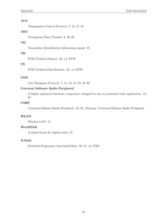 Appendix Task description
TCP
Transmission Control Protocol. 5, 18, 21–23
TDC
Transparent Data Channel. 6, 26–28
TII
Transmitter Identiﬁcation Information signal. 19
TR
ETSI Technical Report. 23, see ETSI
TS
ETSI Technical Speciﬁcation. 23, see ETSI
UDP
User Datagram Protocol. 5, 14, 18, 21–23, 26–30
Universal Software Radio Peripheral
A highly optimized hardware component, designed to run an industrial radio application. 10,
91
USRP
Universal Software Radio Peripheral. 10, 91, Glossary: Universal Software Radio Peripheral
WLAN
Wireless LAN. 12
WorldDAB
A global forum for digital radio. 25
X-PAD
Extended Programme Associated Data. 20, 81, see PAD
85
 