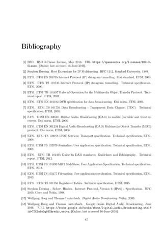 Bibliography
[1] BSD. BSD 3-Clause License, May 2016. URL https://opensource.org/licenses/BSD-3-
Clause. [Online; last accessed 16-June-2016].
[2] Stephen Deering. Host Extensions for IP Multicasting. RFC 1112, Stanford University, 1989.
[3] ETSI. ETSI ES 201735 Internet Protocol (IP) datagram tunnelling. Etsi standard, ETSI, 2000.
[4] ETSI. ETSi TS 101735 Internet Protocol (IP) datagram tunnelling. Technical speciﬁcation,
ETSI, 2000.
[5] ETSI. ETSI TR 101497 Rules of Operation for the Multimedia Object Transfer Protocol. Tech-
nical report, ETSI, 2002.
[6] ETSI. ETSI EN 301192 DVB speciﬁcation for data broadcasting. Etsi norm, ETSI, 2004.
[7] ETSI. ETSI TS 101759 Data Broadcasting - Transparent Data Channel (TDC). Technical
speciﬁcation, ETSI, 2005.
[8] ETSI. ETSI EN 300401 Digital Audio Broadcasting (DAB) to mobile, portable and ﬁxed re-
ceivers. Etsi norm, ETSI, 2006.
[9] ETSI. ETSI EN 301234 Digital Audio Broadcasting (DAB) Multimedia Object Transfer (MOT)
protocol. Etsi norm, ETSI, 2006.
[10] ETSI. ETSI TS 102978 IPDC Services; Transport speciﬁcation. Technical speciﬁcation, ETSI,
2008.
[11] ETSI. ETSI TS 102979 Journaline; User application speciﬁcation. Technical speciﬁcation, ETSI,
2008.
[12] ETSI. ETSI TR 101495 Guide to DAB standards; Guidelines and Bibliography. Technical
report, ETSI, 2012.
[13] ETSI. ETSI TS 101499 MOT SlideShow; User Application Speciﬁcation. Technical speciﬁcation,
ETSI, 2013.
[14] ETSI. ETSI TS 103177 Filecasting; User application speciﬁcation. Technical speciﬁcation, ETSI,
2013.
[15] ETSI. ETSI TS 101756 Registered Tables. Technical speciﬁcation, ETSI, 2015.
[16] Stephen Deering , Robert Hinden. Internet Protocol, Version 6 (IPv6) - Speciﬁcation. RFC
2460, Cisco and Nokia, 1998.
[17] Wolfgang Hoeg and Thomas Lauterbach. Digital Audio Broadcasting. Wiley, 2009.
[18] Wolfgang Hoeg and Thomas Lauterbach. Google Books Digital Audio Broadcasting, June
2016. URL https://books.google.ch/books/about/Digital_Audio_Broadcasting.html?
id=T0KSa6w3qH4C&redir_esc=y. [Online; last accessed 16-June-2016].
87
 