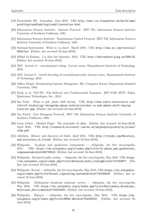 Appendix Task description
[19] Frauenhofer IIS. Journaline, June 2016. URL http://www.iis.fraunhofer.de/de/ff/amm/
prod/digirundfunk/digirundf/journaline.html.
[20] Information Sciences Institute. Internet Protocol. RFC 791, Information Sciences Institute
University of Southern California, 1981.
[21] Information Sciences Institute. Transmission Control Protocol. RFC 793, Information Sciences
Institute University of Southern California, 1981.
[22] National Instruments. What is i/q data?, March 2016. URL http://www.ni.com/tutorial/
4805/en/. [Online; last accessed 16-June-2016].
[23] Mikael Q Kuisma. I/q data for dummies, 2016. URL http://whiteboard.ping.se/SDR/IQ.
[Online; last accessed 16-June-2016].
[24] MIT. Lecture 8 – convolutional coding. Lecture notes, Massachusetts Institute of Technology,
2010.
[25] MIT. Lecture 9 – viterbi decoding of convolutional codes. Lecture notes, Massachusetts Institute
of Technology, 2010.
[26] Jeﬀrey Mogul. Broadcasting Internet Datagrams. Rfc, Computer Science Department Stanford
University, 1984.
[27] Paila, et al. FLUTE - File Delivery over Unidirectional Transport. RFC 6726, IETF, Nokia,
Qualcomm Technologies, Inc., 2012.
[28] Ian Poole. What is psk, phase shift keying. URL http://www.radio-electronics.com/
info/rf-technology-design/pm-phase-modulation/what-is-psk-phase-shift-keying-
tutorial.php. [Online; last accessed 16-June-2016].
[29] Jon Postel. User Datagram Protocol. RFC 768, Information Sciences Institute University of
Southern California, 1980.
[30] Louis Litwin , Michael Pugel. The principles of ofdm. [Online; last accessed 16-June-2016],
April 2016. URL http://research.microsoft.com/en-us/um/people/pcosta/cn_slides/
ofdm.pdf.
[31] roklobsta. History and discovery of rtlsdr, April 2016. URL http://rtlsdr.org/#history_
and_discovery_of_rtlsdr. [Online; last accessed 16-June-2016].
[32] Wikipedia. In-phase and quadrature components — wikipedia, the free encyclopedia,
2015. URL https://en.wikipedia.org/w/index.php?title=In-phase_and_quadrature_
components&oldid=695796542. [Online; last accessed 16-June-2016].
[33] Wikipedia. Advanced audio coding — wikipedia, the free encyclopedia, May 2016. URL https:
//en.wikipedia.org/w/index.php?title=Advanced_Audio_Coding&oldid=721304877. [On-
line; last accessed 16-June-2016].
[34] Wikipedia. Kernel — wikipedia, the free encyclopedia, May 2016. URL https://en.wikipedia.
org/w/index.php?title=Kernel_(operating_system)&oldid=723188006. [Online; last ac-
cessed 16-June-2016].
[35] Wikipedia. Multimedia broadcast multicast service — wikipedia, the free encyclopedia,
May 2016. URL https://en.wikipedia.org/w/index.php?title=Multimedia_Broadcast_
Multicast_Service&oldid=720525901. [Online; last accessed 16-June-2016].
[36] Wikipedia. Mpeg-2 — wikipedia, the free encyclopedia, May 2016. URL https://en.
wikipedia.org/w/index.php?title=MPEG-2&oldid=722085203. [Online; last accessed 16-
June-2016].
88
 