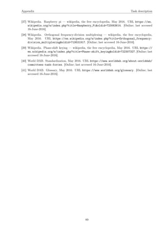 Appendix Task description
[37] Wikipedia. Raspberry pi — wikipedia, the free encyclopedia, May 2016. URL https://en.
wikipedia.org/w/index.php?title=Raspberry_Pi&oldid=723063614. [Online; last accessed
16-June-2016].
[38] Wikipedia. Orthogonal frequency-division multiplexing — wikipedia, the free encyclopedia,
May 2016. URL https://en.wikipedia.org/w/index.php?title=Orthogonal_frequency-
division_multiplexing&oldid=719531917. [Online; last accessed 16-June-2016].
[39] Wikipedia. Phase-shift keying — wikipedia, the free encyclopedia, May 2016. URL https://
en.wikipedia.org/w/index.php?title=Phase-shift_keying&oldid=722307327. [Online; last
accessed 16-June-2016].
[40] World DAB. Standardization, May 2016. URL https://www.worlddab.org/about-worlddab/
committees-task-forces. [Online; last accessed 16-June-2016].
[41] World DAB. Glossary, May 2016. URL https://www.worlddab.org/glossary. [Online; last
accessed 16-June-2016].
89
 