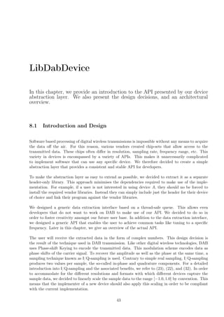 LibDabDevice
In this chapter, we provide an introduction to the API presented by our device
abstraction layer. We also present the design decisions, and an architectural
overview.
8.1 Introduction and Design
Software based processing of digital wireless transmissions is impossible without any means to acquire
the data oﬀ the air. For this reason, various vendors created chip-sets that allow access to the
transmitted data. These chips often diﬀer in resolution, sampling rate, frequency range, etc. This
variety in devices is encompassed by a variety of APIs. This makes it unnecessarily complicated
to implement software that can use any speciﬁc device. We therefore decided to create a simple
abstraction layer that provides a consistent and stable API for developers.
To make the abstraction layer as easy to extend as possible, we decided to extract it as a separate
header-only library. This approach minimises the dependencies required to make use of the imple-
mentation. For example, if a user is not interested in using device A, they should no be forced to
install the required vendor libraries. Instead they can simply include just the header for their device
of choice and link their program against the vendor libraries.
We designed a generic data extraction interface based on a thread-safe queue. This allows even
developers that do not want to work on DAB to make use of our API. We decided to do so in
order to foster creativity amongst our future user base. In addition to the data extraction interface,
we designed a generic API that enables the user to achieve common tasks like tuning to a speciﬁc
frequency. Later in this chapter, we give an overview of the actual API.
The user will receive the extracted data in the form of complex numbers. This design decision is
the result of the technique used in DAB transmission. Like other digital wireless technologies, DAB
uses Phase-shift Keying to encode the transmitted data. This modulation scheme encodes data as
phase shifts of the carrier signal. To recover the amplitude as well as the phase at the same time, a
sampling technique known as I/Q-sampling is used. Contrary to simple real sampling, I/Q-sampling
produces two values per sample, the so-called in-phase and quadrature components. For a detailed
introduction into I/Q-sampling and the associated beneﬁts, we refer to (23), (22), and (32). In order
to accommodate for the diﬀerent resolutions and formats with which diﬀerent devices capture the
sample data, we decided to linearly scale the sample data to the range [−1.0, 1.0] by convention. This
means that the implementer of a new device should also apply this scaling in order to be compliant
with the current implementation.
43
 