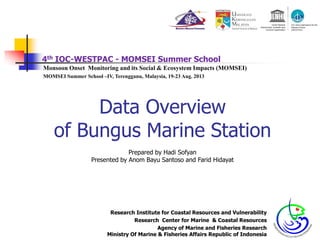 4th IOC-WESTPAC - MOMSEI Summer School
Monsoon Onset Monitoring and its Social & Ecosystem Impacts (MOMSEI)
MOMSEI Summer School –IV, Terengganu, Malaysia, 19-23 Aug. 2013
Data Overview
of Bungus Marine Stationof Bungus Marine Station
Research Institute for Coastal Resources and Vulnerability
Research Center for Marine & Coastal Resources
Agency of Marine and Fisheries Research
Ministry Of Marine & Fisheries Affairs Republic of Indonesia
Prepared by Hadi Sofyan
Presented by Anom Bayu Santoso and Farid Hidayat
 