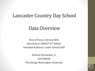 Lancaster Country Day School
Data Overview
Area of Focus: Literacy Skills
Data Source: DIBELS® 6th Edition
Intended Audience: Lower School Staff
Antonio Hernandez, Jr.
G25768420
The George Washington University
 