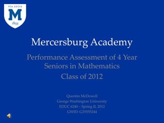 Mercersburg Academy
Performance Assessment of 4 Year
     Seniors in Mathematics
          Class of 2012

             Quentin McDowell
        George Washington University
         EDUC 6240 – Spring II, 2012
             GWID: G35555244
 