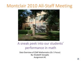 Montclair 2010 All-Staff Meeting
A sneak peek into our students’
performance in math
Data Overview of CSAP Mathematics (Gr. 5 Focus)
By: Elizabeth Szczypka
Assignment #1
 