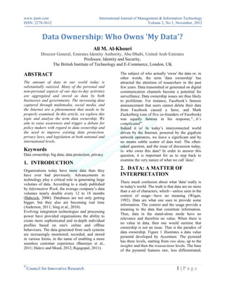 www.ijmit.com                                  International Journal of Management & Information Technology
ISSN: 2278-5612                                                              Volume 2, No 1, November, 2012


            Data Ownership: Who Owns 'My Data'?
                                           Ali M. Al-Khouri
           Director General, Emirates Identity Authority, Abu Dhabi, United Arab Emirates
                                   Professor, Identity and Security,
                 The British Institute of Technology and E-Commerce, London, UK

ABSTRACT                                                   The subject of who actually 'owns' the data or, in
                                                           other words, the term 'data ownership' has
The amount of data in our world today is                   attracted the attention of researchers in the past
substantially outsized. Many of the personal and           few years. Data transmitted or generated on digital
non-personal aspects of our day-to-day activities          communication channels become a potential for
are aggregated and stored as data by both                  surveillance. Data ownership issues are thus likely
businesses and governments. The increasing data            to proliferate. For instance, Facebook’s famous
captured through multimedia, social media, and             announcement that users cannot delete their data
the Internet are a phenomenon that needs to be             from Facebook caused a furor, and Mark
properly examined. In this article, we explore this        Zuckerberg (one of five co-founders of Facebook)
topic and analyse the term data ownership. We              was equally famous in his response,"…It’s
aim to raise awareness and trigger a debate for            complicated".
policy makers with regard to data ownership and            Indeed it is! In today’s interconnected world
the need to improve existing data protection,              driven by the Internet, powered by the gigabyte
privacy laws, and legislation at both national and         network operators, we leave a significant and by
international levels.                                      no means subtle scatter of data trail. The often-
                                                           asked question, and the issue of discussion today,
Keywords                                                   is- who owns this data? In order to answer this
Data ownership; big data; data protection, privacy         question, it is important for us to step back to
                                                           examine the very nature of what we call 'data'.
1. INTRODUCTION
Organizations today have more data than they
                                                           2. DATA: A MATTER OF
have ever had previously. Advancements in                  INTERPRETATION
technology play a critical role in generating large
                                                           There much confusion about what 'data' really is
volumes of data. According to a study published
                                                           in today's world. The truth is that data are no more
by Information Week, the average company’s data
                                                           than a set of characters, which—unless seen in the
volumes nearly double every 12 to 18 months
                                                           context of usage—have no meaning (Wigan,
(Babcock, 2006). Databases are not only getting
                                                           1992). Data are what one uses to provide some
bigger, but they also are becoming real time
                                                           information. The context and the usage provide a
(Anderson, 2011; Sing et al., 2010).
                                                           meaning to the data that constitute information.
Evolving integration technologies and processing
                                                           Thus, data in the stand-alone mode have no
power have provided organisations the ability to
                                                           relevance and therefore no value. When there is
create more sophisticated and in-depth individual
                                                           no value in data, then one would surmise that
profiles based on one's online and offline
                                                           ownership is not an issue. That is the paradox of
behaviours. The data generated from such systems
                                                           data ownership. Figure 1 illustrates a data value
are increasingly monitored, recorded, and stored
                                                           pyramid developed by Accenture. The pyramid
in various forms, in the name of enabling a more
                                                           has three levels, starting from raw data, up to the
seamless customer experience (Banerjee et al.,
                                                           insights and then the transactions levels. The base
2011; Halevi and Moed, 2012; Rajagopal, 2011).
                                                           of the pyramid features raw, less differentiated,



©
    Council for Innovative Research                                                            1|Page
 