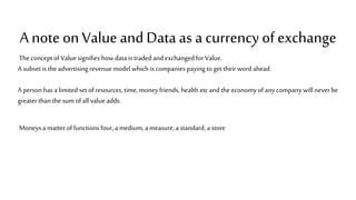 A note on Value and Dataas a currency of exchange
The conceptof Valuesignifies howdata is traded and exchangedfor Value.
A subset is the advertising revenuemodel which is companies paying to get their word ahead.
A personhas a limited set of resources, time, money friends, health etc and the economy of any company will neverbe
greaterthan the sum ofall value adds.
Moneys a matter of functions four, a medium, a measure, a standard, a store
 