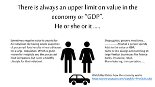 There is always an upper limit on value inthe
economy or “GDP”.
He or she or it …..
Shops goods, grocery, medicines…
……………….All what a person spends
Adds to the value or GDP.
Some of it is savings and summing all
large Vertical businesses like finance
banks, Insurance, retail,
Manufacturing, transportation, ….
Watch Ray Dalios how the economy works
https://www.youtube.com/watch?v=PHe0bXAIuk0
Sometimes negative value is created for
An individual like having ample quantities
of processed food results in heart diseases
for a large Population. Which is good
money for Hospitals and the processed
food Companies, but is not a healthy
Lifestyle for that individual.
 