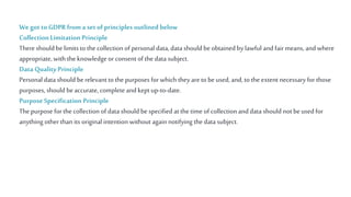Wegot to GDPR froma set ofprinciples outlined below
Collection Limitation Principle
There should be limits to the collection of personal data, data should beobtained by lawful and fair means, and where
appropriate, with the knowledge orconsent of the data subject.
Data Quality Principle
Personal data should berelevant to the purposes for which they are to beused, and, to the extent necessary for those
purposes, should beaccurate,complete and keptup-to-date.
PurposeSpecification Principle
Thepurpose for the collection of data should bespecified at the time of collection and data should not beused for
anything otherthan its original intention without again notifying the data subject.
 
