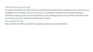 Individual Participation Principle
An individual should have the right to know if a controller has data about him/herand to have access to that data in an
intelligible form for a charge,if any, that is notexcessive. An individual should also have the right to challenge a
controller for refusing to grant access to his/her data, as well as challenging the accuracy of the data. Should such data
befound to beinaccurate, the data should beerased orrectified.
Accountability Principle
Data controllers should beaccountable for complying with the measures detailed above.
 