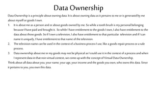 Data Ownership
Data Ownership is a principle about owning data. It is about owning data as it pertains to me or is generated by me
about myself orgoods I own.
1. It is about me as a person andor about goods owned by me.So while a tooth brush is my personal belonging
because I have paid and brought it. So while I haveentitlement to the goods I own, I also have entitlement to the
data about those goods. So if I own a television, I also have entitlement to that particular television and if I can
name it uniquely, I have entitlement to that name of the television.
2. Thetelevision name canbe used in the context of a business process I use, like a goods repair process or a sale
process.
3. Data ownership about me or my goods may not bephysical as I could use it in the context of a process and when
I representdata in that non virtual context, we comeup with the conceptof Virtual Data Ownership.
Think about all data about you, your name, your age, your incomeand the goods you own, whoowns this data. Since
it pertains to you, you own this data.
 