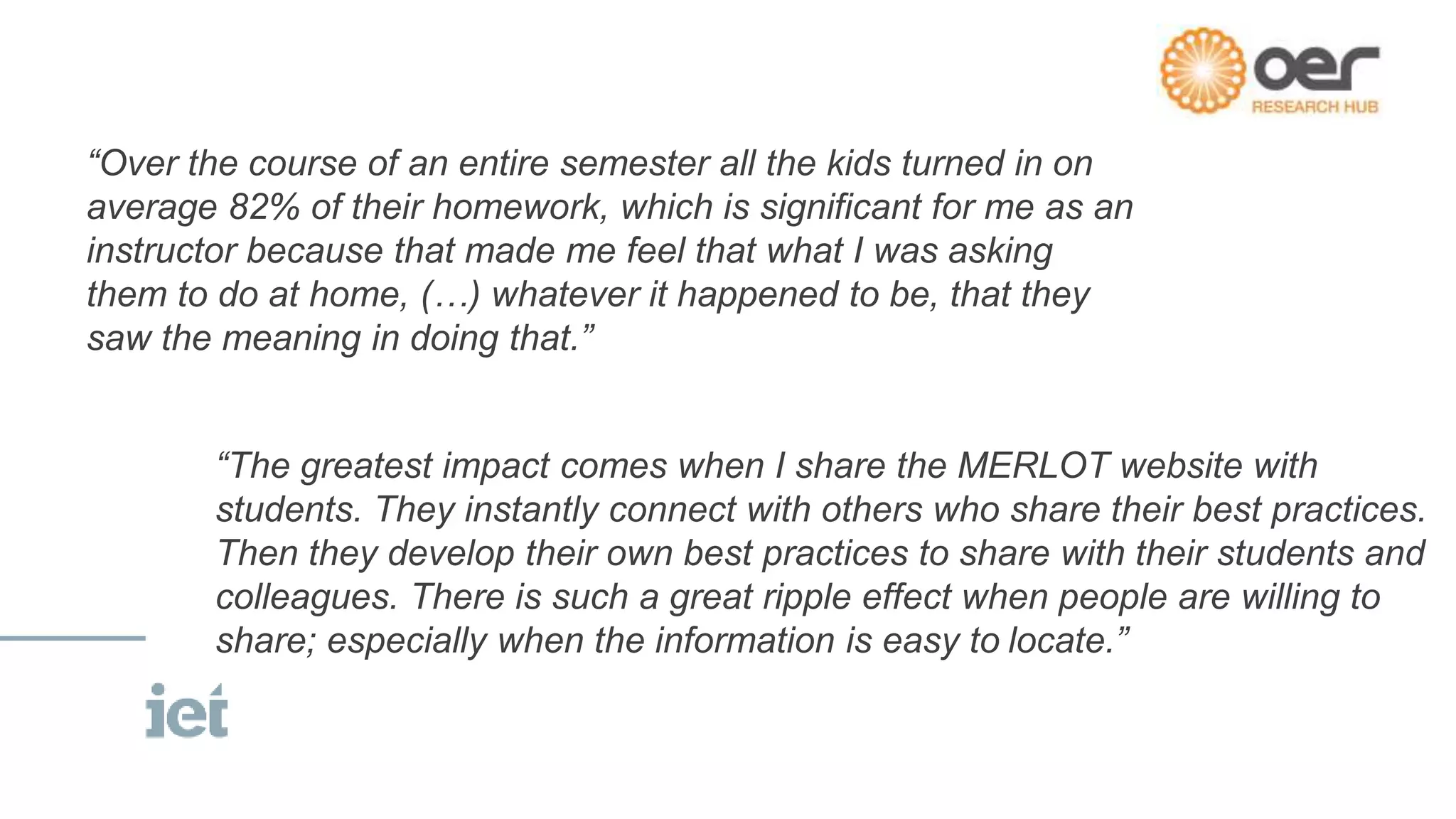 “Over the course of an entire semester all the kids turned in on
average 82% of their homework, which is significant for me as an
instructor because that made me feel that what I was asking
them to do at home, (…) whatever it happened to be, that they
saw the meaning in doing that.”
“The greatest impact comes when I share the MERLOT website with
students. They instantly connect with others who share their best practices.
Then they develop their own best practices to share with their students and
colleagues. There is such a great ripple effect when people are willing to
share; especially when the information is easy to locate.”
 