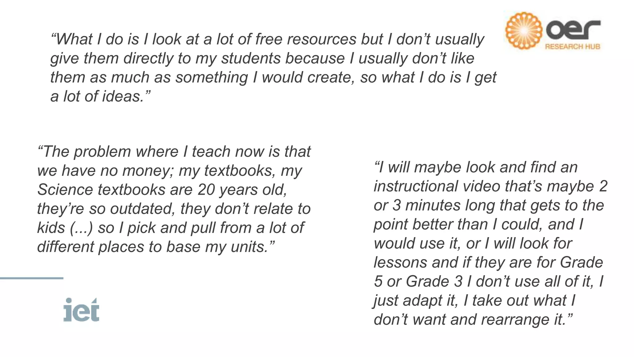 “The problem where I teach now is that
we have no money; my textbooks, my
Science textbooks are 20 years old,
they’re so outdated, they don’t relate to
kids (...) so I pick and pull from a lot of
different places to base my units.”
“I will maybe look and find an
instructional video that’s maybe 2
or 3 minutes long that gets to the
point better than I could, and I
would use it, or I will look for
lessons and if they are for Grade
5 or Grade 3 I don’t use all of it, I
just adapt it, I take out what I
don’t want and rearrange it.”
“What I do is I look at a lot of free resources but I don’t usually
give them directly to my students because I usually don’t like
them as much as something I would create, so what I do is I get
a lot of ideas.”
 