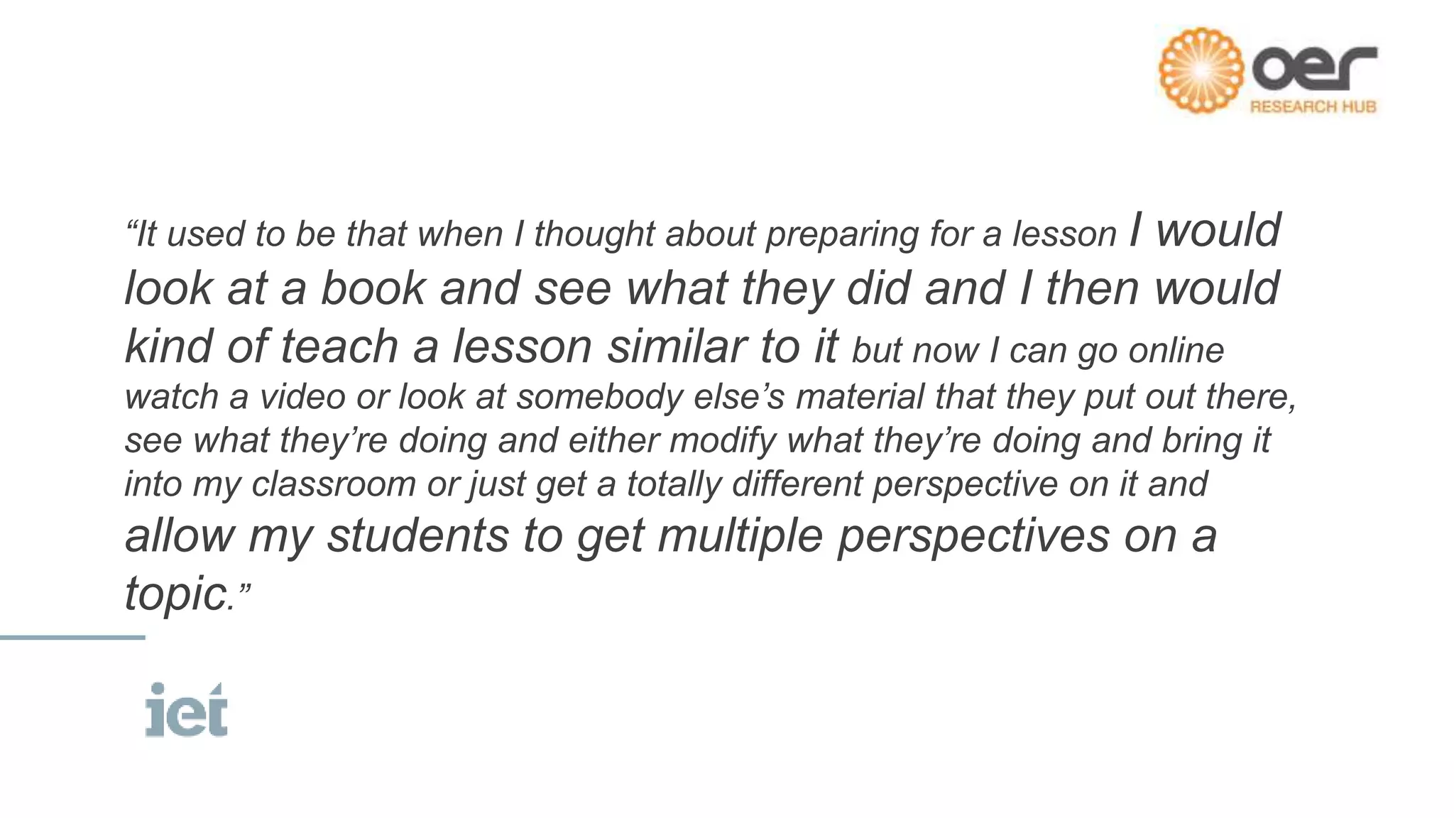 “It used to be that when I thought about preparing for a lesson I would
look at a book and see what they did and I then would
kind of teach a lesson similar to it but now I can go online
watch a video or look at somebody else’s material that they put out there,
see what they’re doing and either modify what they’re doing and bring it
into my classroom or just get a totally different perspective on it and
allow my students to get multiple perspectives on a
topic.”
 