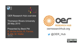 OER Research Hub overview
Thompson Rivers University
26 May 2015
Presented by Beck Pitt
B. de los Arcos, R. Farrow,
B. Pitt, M. Weller
oerresearchhub.org
@OER_Hub
 