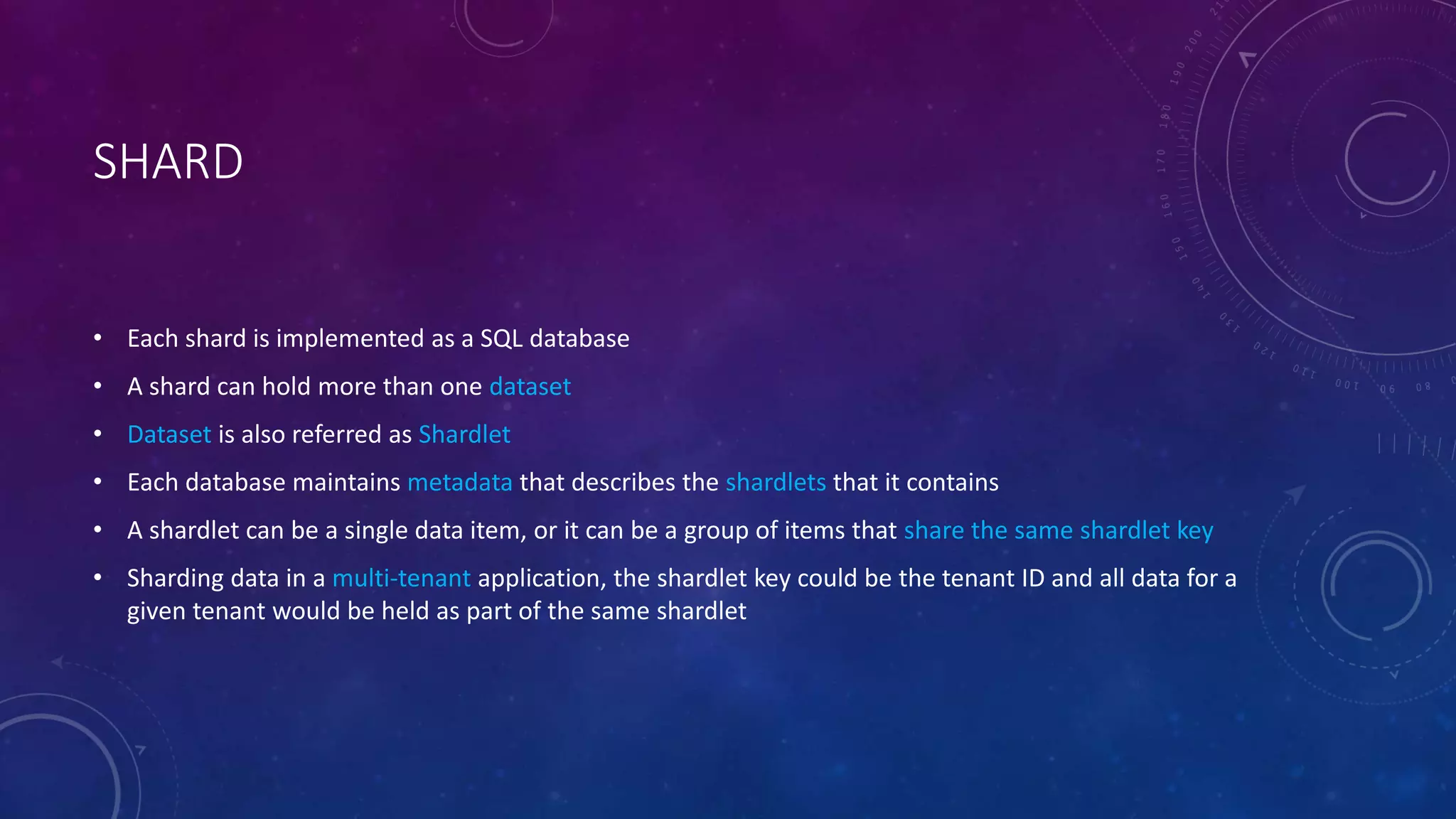 SHARD
• Each shard is implemented as a SQL database
• A shard can hold more than one dataset
• Dataset is also referred as Shardlet
• Each database maintains metadata that describes the shardlets that it contains
• A shardlet can be a single data item, or it can be a group of items that share the same shardlet key
• Sharding data in a multi-tenant application, the shardlet key could be the tenant ID and all data for a
given tenant would be held as part of the same shardlet
 