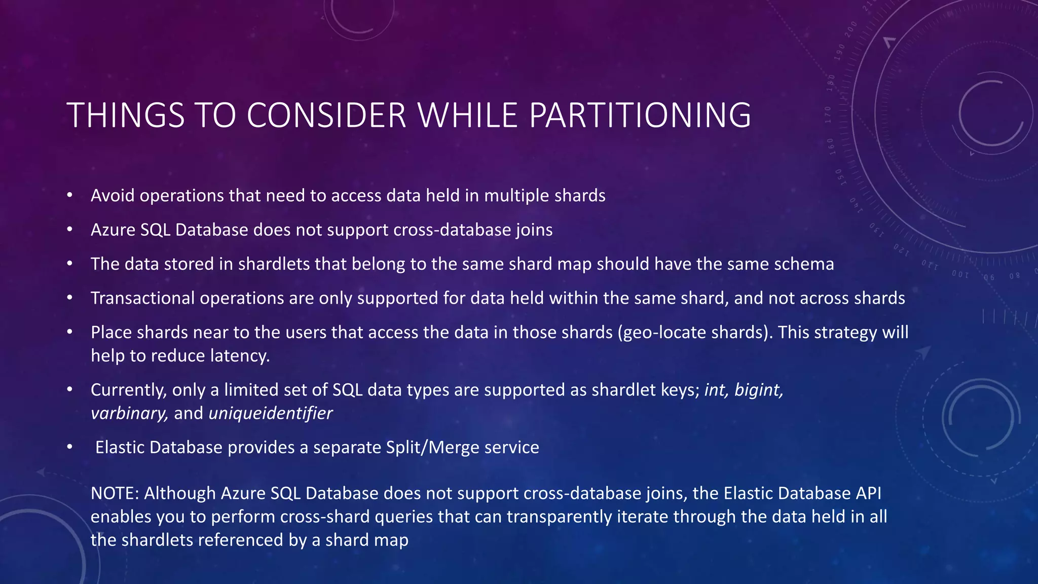 THINGS TO CONSIDER WHILE PARTITIONING
• Avoid operations that need to access data held in multiple shards
• Azure SQL Database does not support cross-database joins
• The data stored in shardlets that belong to the same shard map should have the same schema
• Transactional operations are only supported for data held within the same shard, and not across shards
• Place shards near to the users that access the data in those shards (geo-locate shards). This strategy will
help to reduce latency.
• Currently, only a limited set of SQL data types are supported as shardlet keys; int, bigint,
varbinary, and uniqueidentifier
• Elastic Database provides a separate Split/Merge service
NOTE: Although Azure SQL Database does not support cross-database joins, the Elastic Database API
enables you to perform cross-shard queries that can transparently iterate through the data held in all
the shardlets referenced by a shard map
 