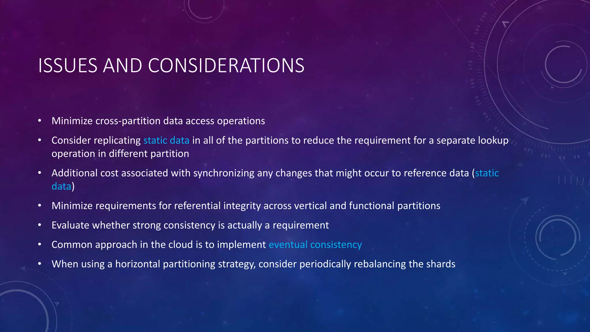 ISSUES AND CONSIDERATIONS
• Minimize cross-partition data access operations
• Consider replicating static data in all of the partitions to reduce the requirement for a separate lookup
operation in different partition
• Additional cost associated with synchronizing any changes that might occur to reference data (static
data)
• Minimize requirements for referential integrity across vertical and functional partitions
• Evaluate whether strong consistency is actually a requirement
• Common approach in the cloud is to implement eventual consistency
• When using a horizontal partitioning strategy, consider periodically rebalancing the shards
 